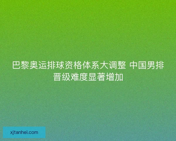 巴黎奥运排球资格体系大调整 中国男排晋级难度显著增加 巴黎奥运排球资格体系大调整 中国男排晋级难度显著增加
