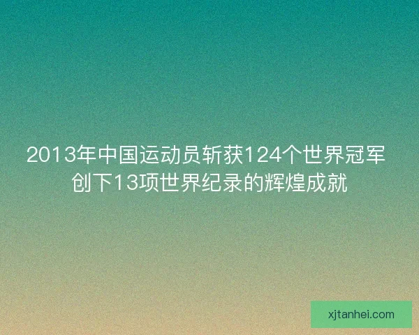 2013年中国运动员斩获124个世界冠军 创下13项世界纪录的辉煌成就