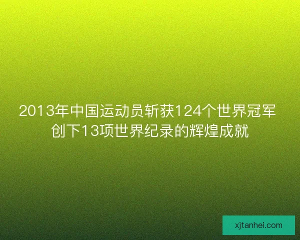 2013年中国运动员斩获124个世界冠军 创下13项世界纪录的辉煌成就 2013年中国运动员斩获124个世界冠军 创下13项世界纪录的辉煌成就