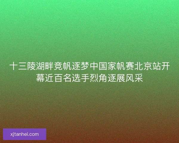 十三陵湖畔竞帆逐梦中国家帆赛北京站开幕近百名选手烈角逐展风采