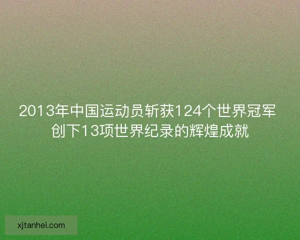 2013年中国运动员斩获124个世界冠军 创下13项世界纪录的辉煌成就 2013年中国运动员斩获124个世界冠军 创下13项世界纪录的辉煌成就