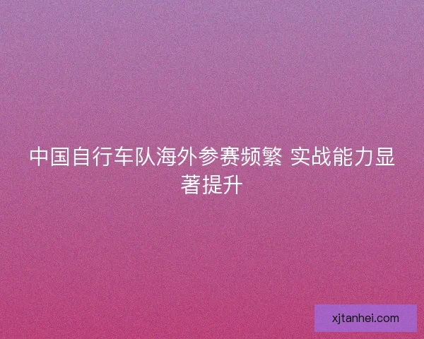 中国自行车队海外参赛频繁 实战能力显著提升 中国自行车队海外参赛频繁 实战能力显著提升